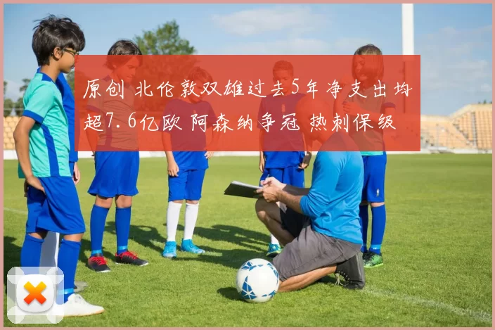 原创 北伦敦双雄过去5年净支出均超7.6亿欧 阿森纳争冠 热刺保级