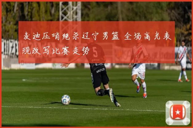 麦迪压哨绝杀辽宁男篮 全场高光表现改写比赛走势