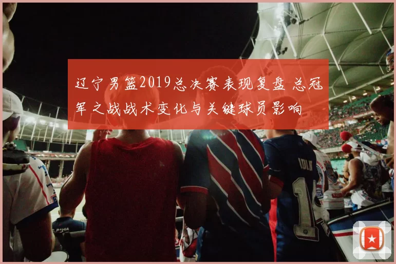 辽宁男篮2019总决赛表现复盘 总冠军之战战术变化与关键球员影响