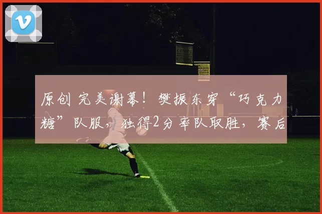 原创 完美谢幕！樊振东穿“巧克力糖”队服，独得2分率队取胜，赛后深情告别，经理哽咽