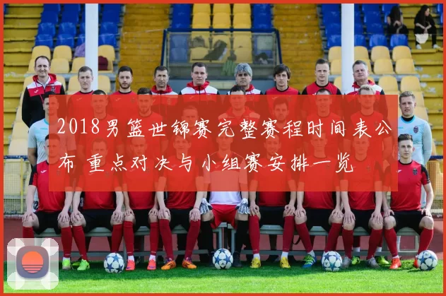 2018男篮世锦赛完整赛程时间表公布 重点对决与小组赛安排一览