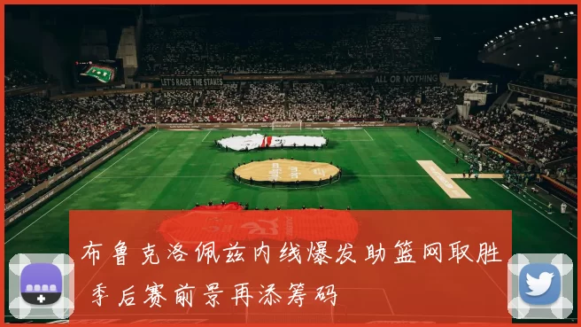 布鲁克洛佩兹内线爆发助篮网取胜 季后赛前景再添筹码