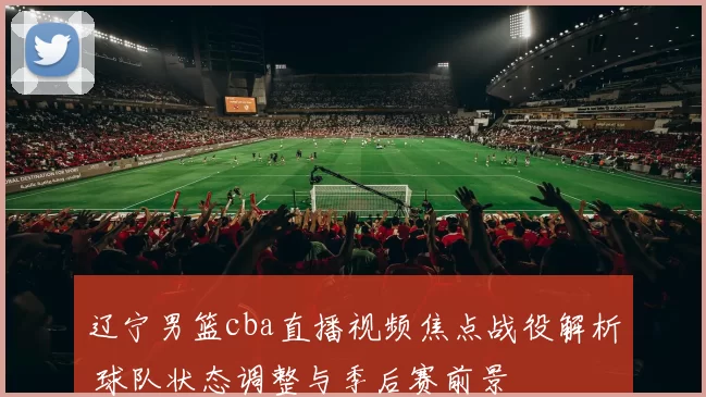 辽宁男篮cba直播视频焦点战役解析 球队状态调整与季后赛前景