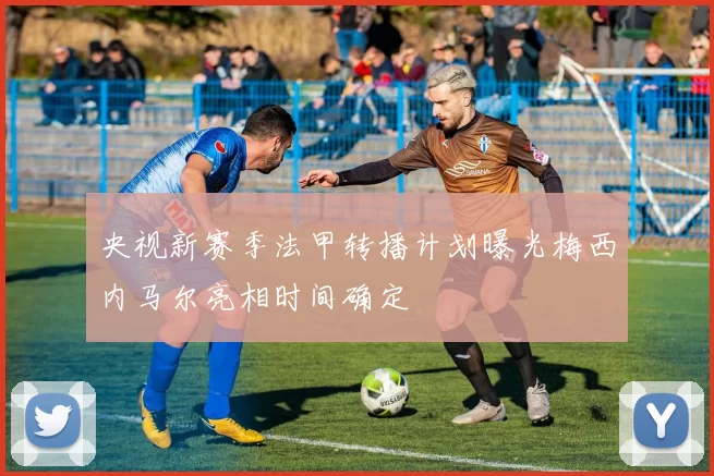 央视新赛季法甲转播计划曝光梅西内马尔亮相时间确定