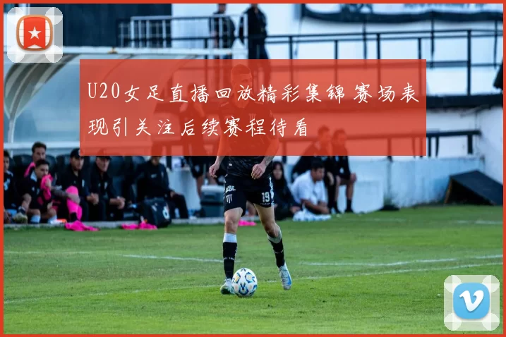 U20女足直播回放精彩集锦 赛场表现引关注后续赛程待看