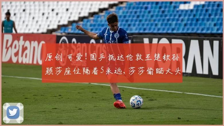 原创 可爱!国乒抵达伦敦王楚钦孙颖莎座位隔着5米远,莎莎偷瞄大头一眼