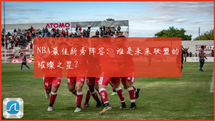 NBA最佳新秀阵容：谁是未来联盟的璀璨之星？