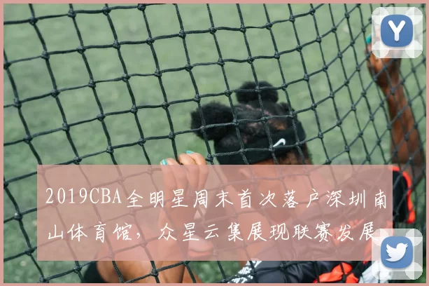 2019CBA全明星周末首次落户深圳南山体育馆,众星云集展现联赛发展新高度