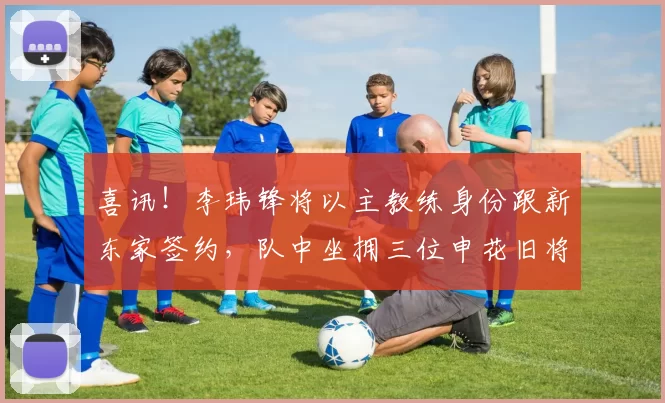 喜讯！李玮锋将以主教练身份跟新东家签约，队中坐拥三位申花旧将