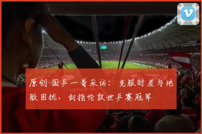 原创 国乒一哥采访：克服时差与地胶困扰，剑指伦敦世乒赛冠军