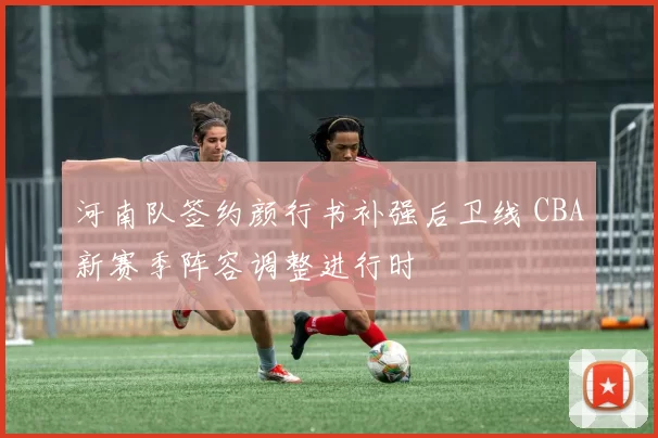 河南队签约颜行书补强后卫线 CBA新赛季阵容调整进行时