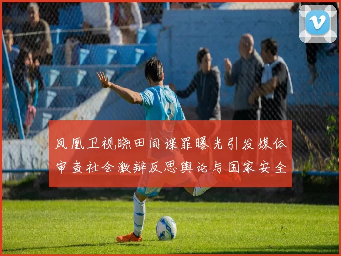 凤凰卫视晓田间谍罪曝光引发媒体审查社会激辩反思舆论与国家安全