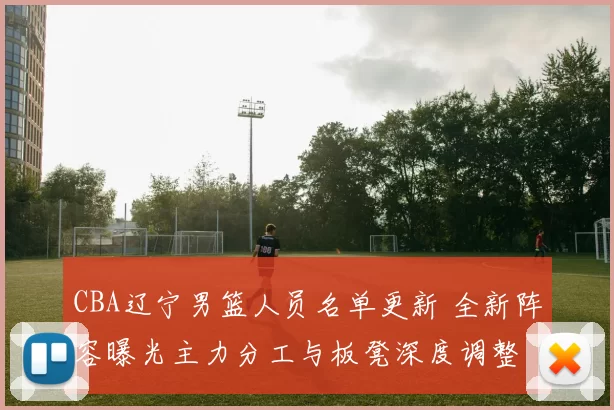 CBA辽宁男篮人员名单更新 全新阵容曝光主力分工与板凳深度调整