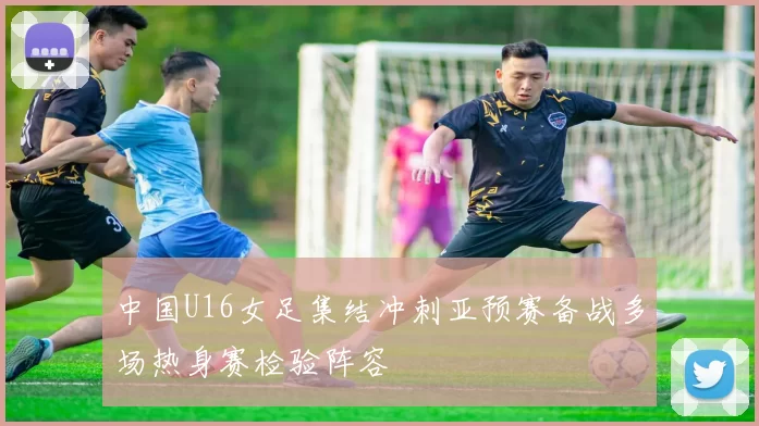 中国U16女足集结冲刺亚预赛备战多场热身赛检验阵容