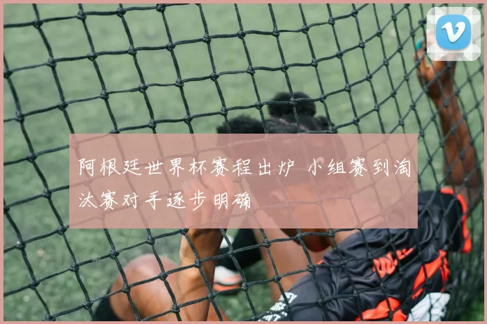 阿根廷世界杯赛程出炉 小组赛到淘汰赛对手逐步明确