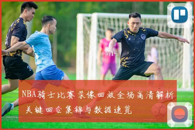 NBA骑士比赛录像回放全场高清解析 关键回合集锦与数据速览