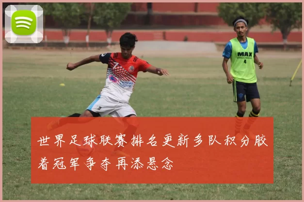 世界足球联赛排名更新多队积分胶着冠军争夺再添悬念