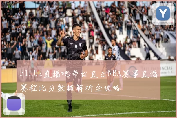 51nba直播吧带你直击NBA赛事直播赛程比分数据解析全攻略