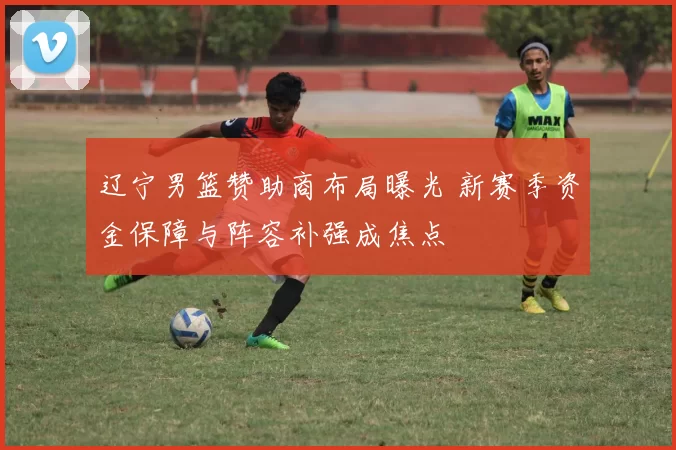辽宁男篮赞助商布局曝光 新赛季资金保障与阵容补强成焦点