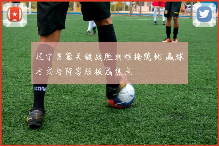 辽宁男篮关键战胜利难掩隐忧 赢球方式与阵容短板成焦点