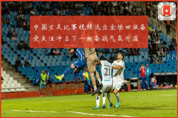 中国女足比赛视频流出全场回放备受关注冲击下一轮备战气氛升温
