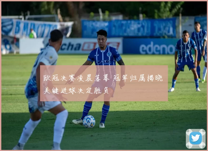 欧冠决赛凌晨落幕 冠军归属揭晓 关键进球决定胜负