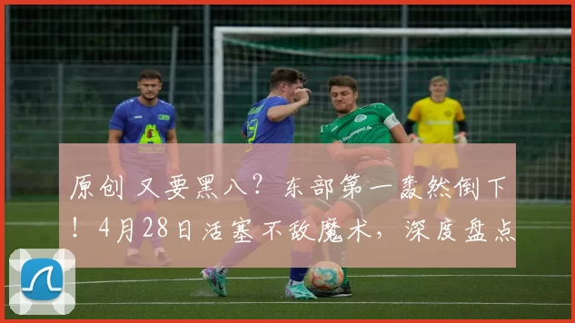 原创 又要黑八？东部第一轰然倒下！4月28日活塞不敌魔术，深度盘点5大看点