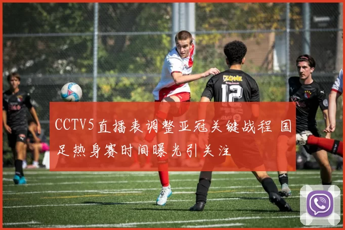 CCTV5直播表调整亚冠关键战程 国足热身赛时间曝光引关注