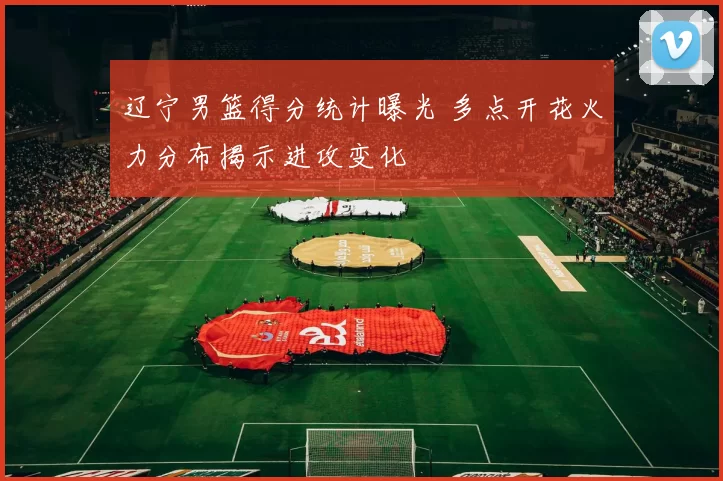 辽宁男篮得分统计曝光 多点开花火力分布揭示进攻变化
