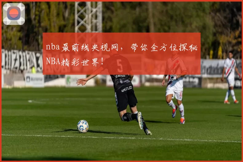 nba最前线央视网，带你全方位探秘NBA精彩世界！