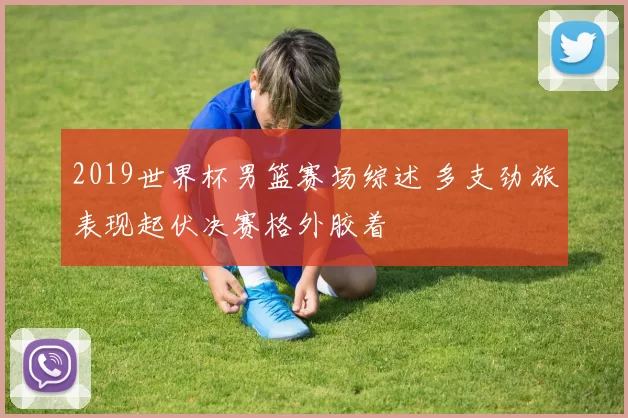 2019世界杯男篮赛场综述 多支劲旅表现起伏决赛格外胶着