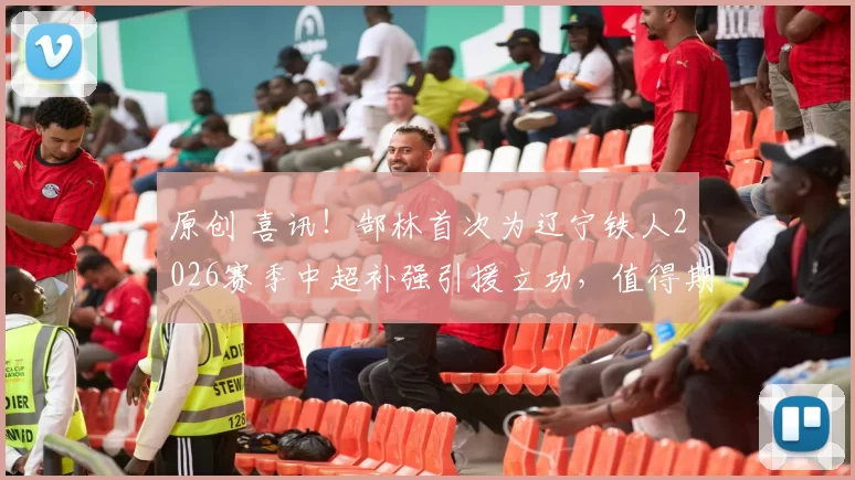 原创 喜讯！郜林首次为辽宁铁人2026赛季中超补强引援立功，值得期待