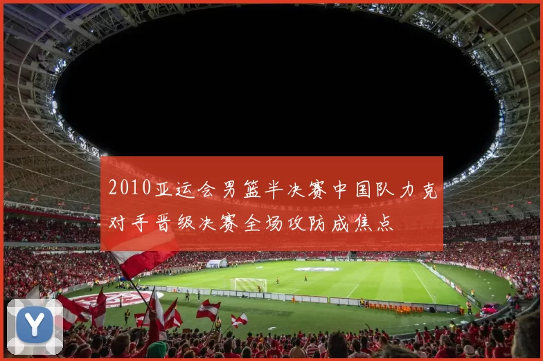 2010亚运会男篮半决赛中国队力克对手晋级决赛全场攻防成焦点