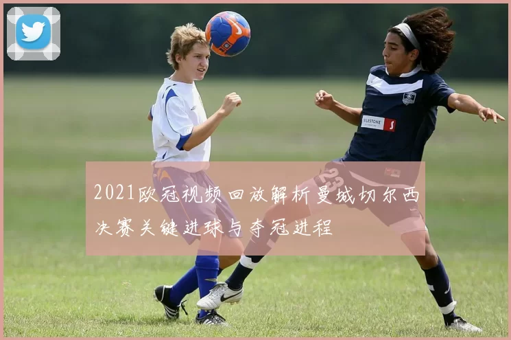 2021欧冠视频回放解析曼城切尔西决赛关键进球与夺冠进程