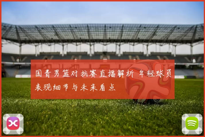 国青男篮对抗赛直播解析 年轻球员表现细节与未来看点