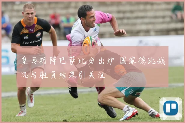 皇马对阵巴萨比分出炉 国家德比战况与胜负结果引关注