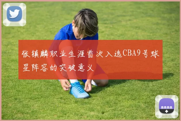 张镇麟职业生涯首次入选CBA9号球星阵容的突破意义
