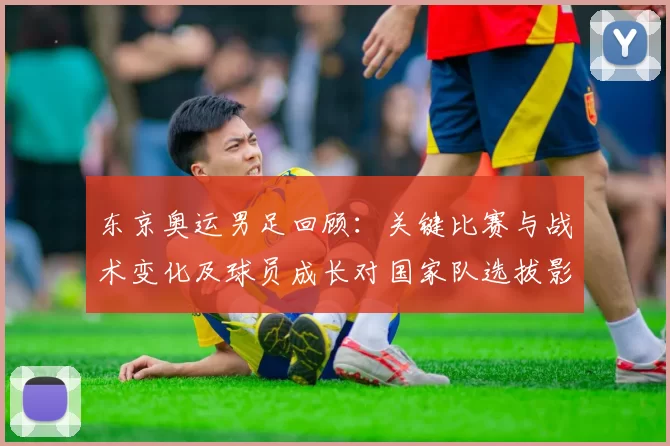 东京奥运男足回顾：关键比赛与战术变化及球员成长对国家队选拔影响