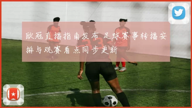 欧冠直播指南发布 足球赛事转播安排与观赛看点同步更新