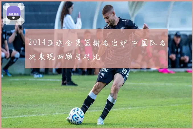 2014亚运会男篮排名出炉 中国队名次表现回顾与对比