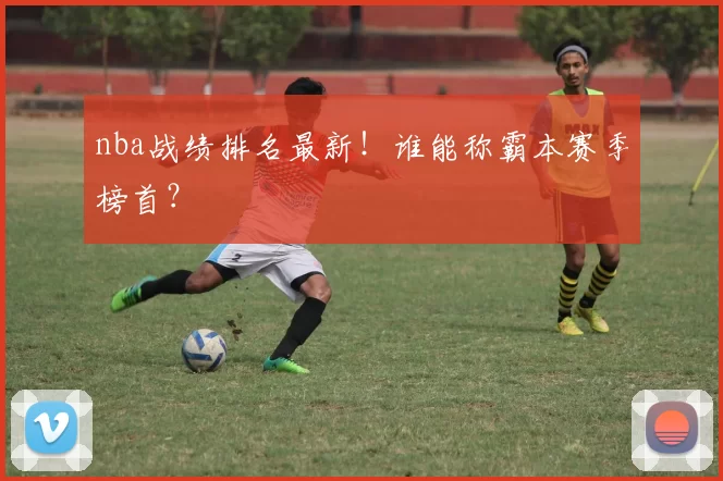 nba战绩排名最新！谁能称霸本赛季榜首？