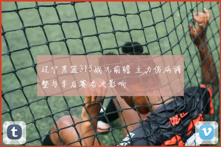 辽宁男篮315战况前瞻 主力伤病调整与季后赛名次影响