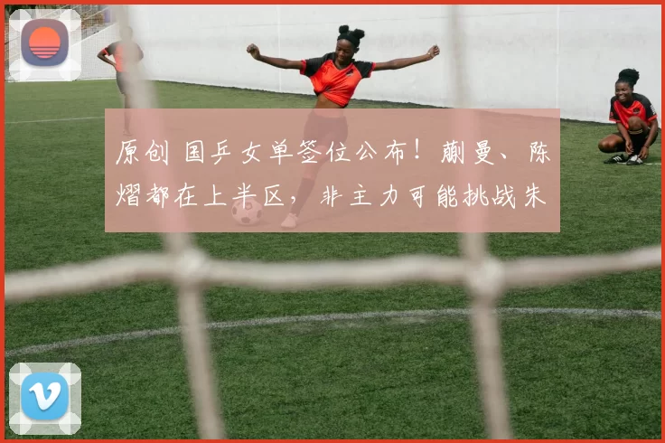 原创 国乒女单签位公布！蒯曼、陈熠都在上半区，非主力可能挑战朱雨玲