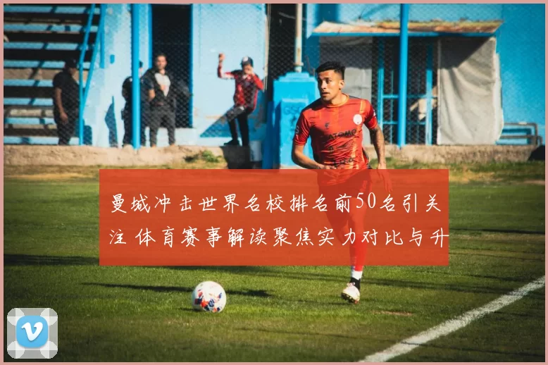 曼城冲击世界名校排名前50名引关注 体育赛事解读聚焦实力对比与升学影响