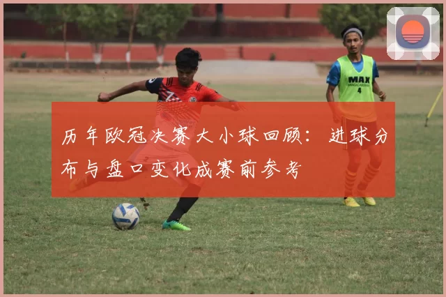 历年欧冠决赛大小球回顾：进球分布与盘口变化成赛前参考