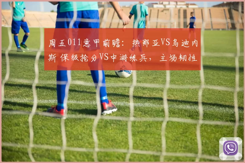 周五011意甲前瞻：热那亚VS乌迪内斯 保级抢分VS中游练兵，主场韧性对决客场反击_防守_进攻_国米