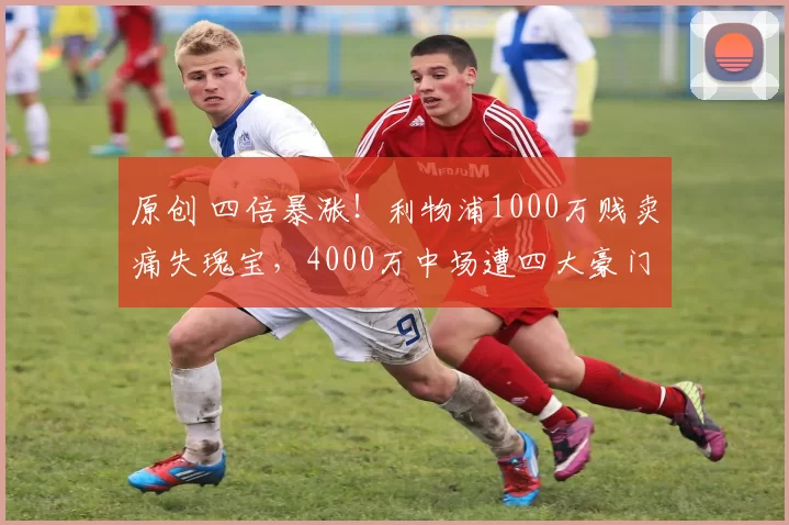 原创 四倍暴涨!利物浦1000万贱卖痛失瑰宝,4000万中场遭四大豪门疯抢