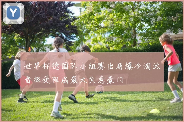 世界杯德国队小组赛出局爆冷淘汰晋级受阻成最大失意豪门