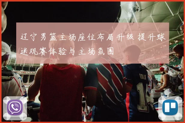 辽宁男篮主场座位布局升级 提升球迷观赛体验与主场氛围