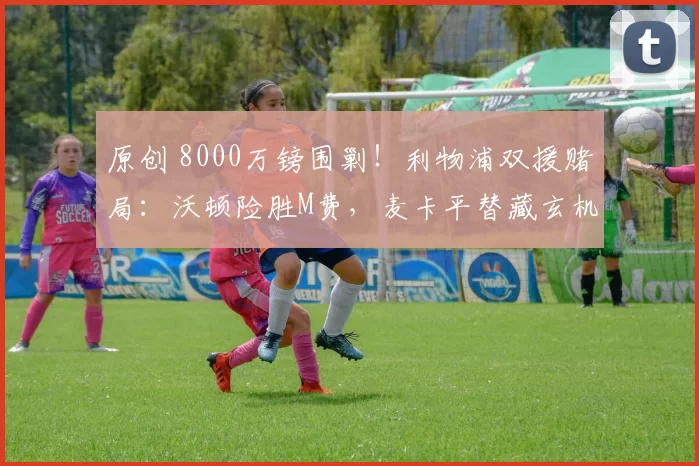 原创 8000万镑围剿！利物浦双援赌局：沃顿险胜M费，麦卡平替藏玄机